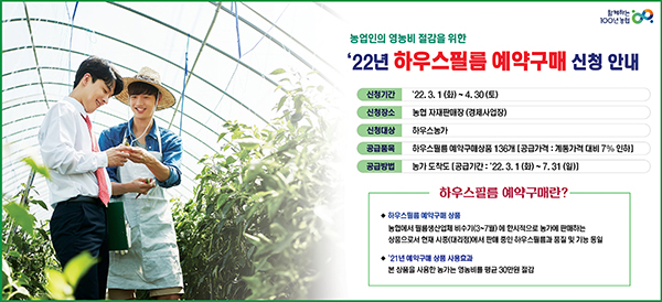 농협은 영농비 증가로 어려움을 겪고 있는 농가의 부담 완화를 위해 3월 1일부터 4월 30일까지 2개월 간 전국 지역·품목 농협 자재판매장(경제사업장)에서 '하우스필름 예약구매' 신청을 받고 있다.